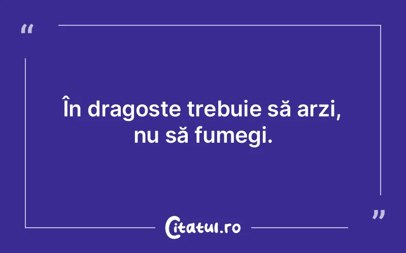 În dragoste trebuie să arzi, nu să fumegi.