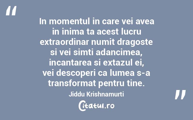 In momentul in care vei avea in inima ta acest lucru extraordinar numit dragoste si vei simti adancimea, incantarea si extazul ei, vei descoperi ca lumea s-a transformat pentru tine. Jiddu Krishnamurti
