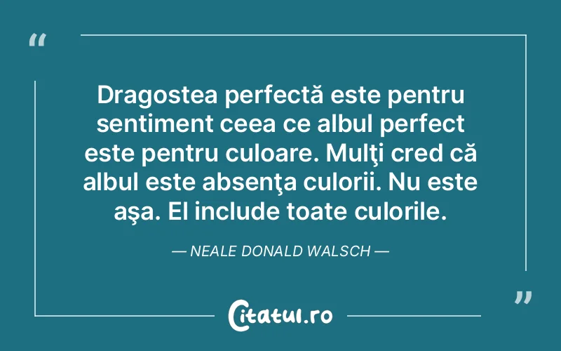 Dragostea perfectă este pentru sentiment ceea ce albul perfect este pentru culoare. Mulţi cred că albul este absenţa culorii. Nu este aşa. El include toate culorile. Neale Donald Walsch
