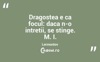 Dragostea e ca focul: daca n-o intretii, se stinge. M. I. Lermontov...