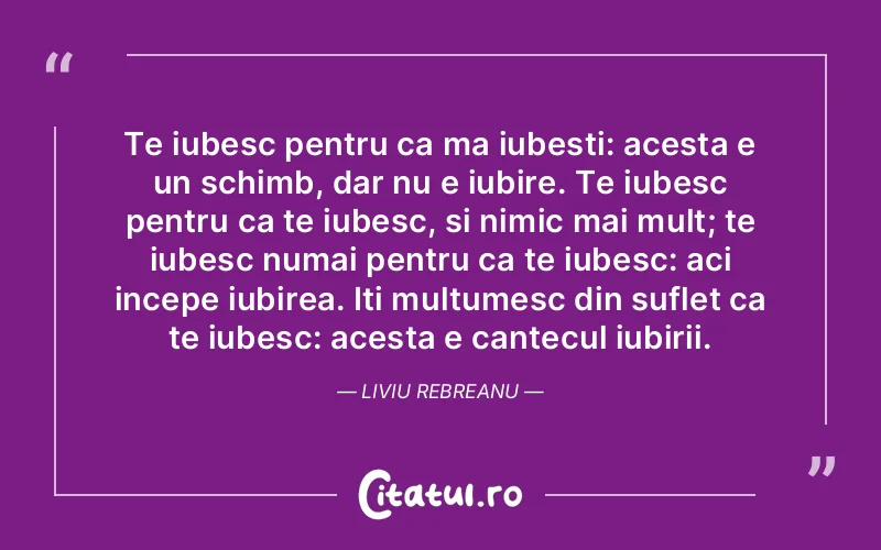 Te iubesc pentru ca ma iubesti: acesta e un schimb, dar nu e iubire. Te iubesc pentru ca te iubesc, si nimic mai mult; te iubesc numai pentru ca te iubesc: aci incepe iubirea. Iti multumesc din suflet ca te iubesc: acesta e cantecul iubirii. Liviu Rebreanu