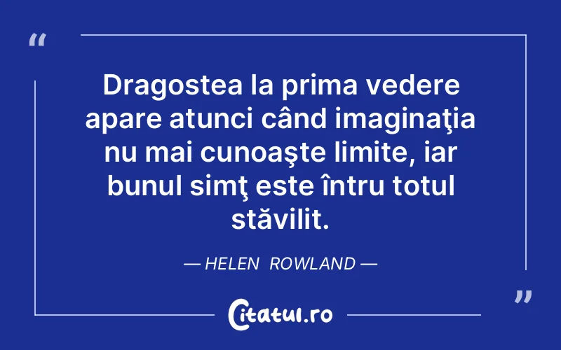 Dragostea la prima vedere apare atunci când imaginaţia nu mai cunoaşte limite, iar bunul simţ este întru totul stăvilit. Helen  Rowland