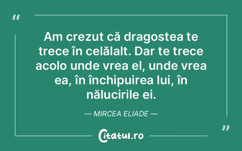 Am crezut că dragostea te trece în celălalt. Dar te trece acolo unde vrea el, unde vrea ea, în închipuirea lui, în nălucirile ei. Mircea Eliade