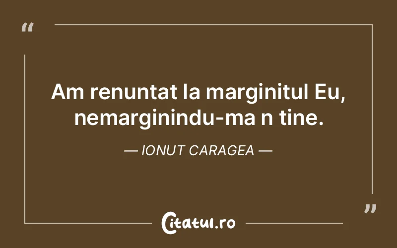 Am renuntat la marginitul Eu, nemarginindu-ma n tine. Ionut Caragea