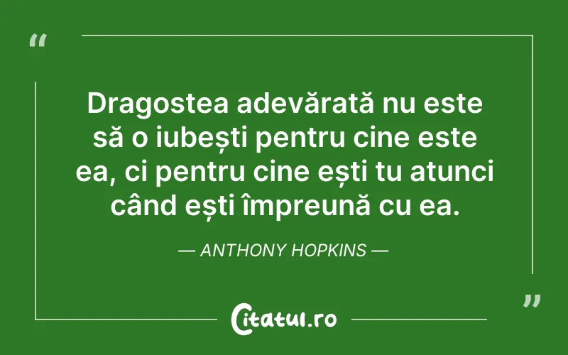 Dragostea adevărată nu este să o iubești pentru cine este ea, ci pentru cine ești tu atunci când ești împreună cu ea. Anthony Hopkins