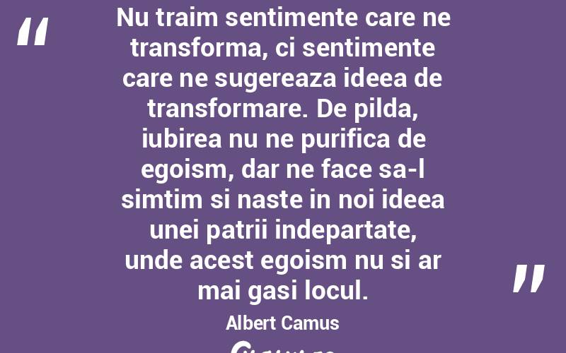 Nu traim sentimente care ne transforma, ci sentimente care ne sugereaza ideea de transformare. De pilda, iubirea nu ne purifica de egoism, dar ne face sa-l simtim si naste in noi ideea unei patrii indepartate, unde acest egoism nu si ar mai gasi locul. Albert Camus