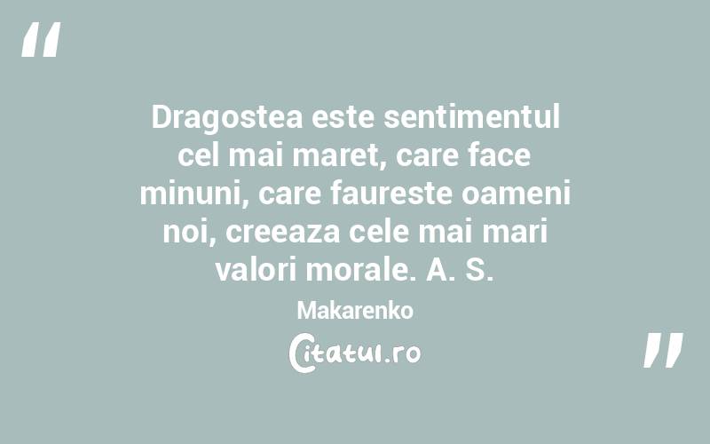 Dragostea este sentimentul cel mai maret, care face minuni, care faureste oameni noi, creeaza cele mai mari valori morale. A. S. Makarenko