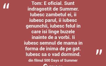 Tom: E oficial. Sunt indragostit de Summer. Iubesc zambetul ei, ii iubesc parul, ii iubesc genunchii, iubesc felul in care isi linge buzele inainte de a vorbi. Ii iubesc semnul de mama in forma de inima de pe gat. Iubesc sa o vad dormind. din filmul 500 Days of Summer...