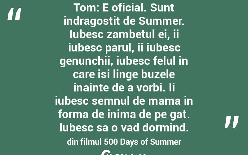 Tom: E oficial. Sunt indragostit de Summer. Iubesc zambetul ei, ii iubesc parul, ii iubesc genunchii, iubesc felul in care isi linge buzele inainte de a vorbi. Ii iubesc semnul de mama in forma de inima de pe gat. Iubesc sa o vad dormind. din filmul 500 Days of Summer