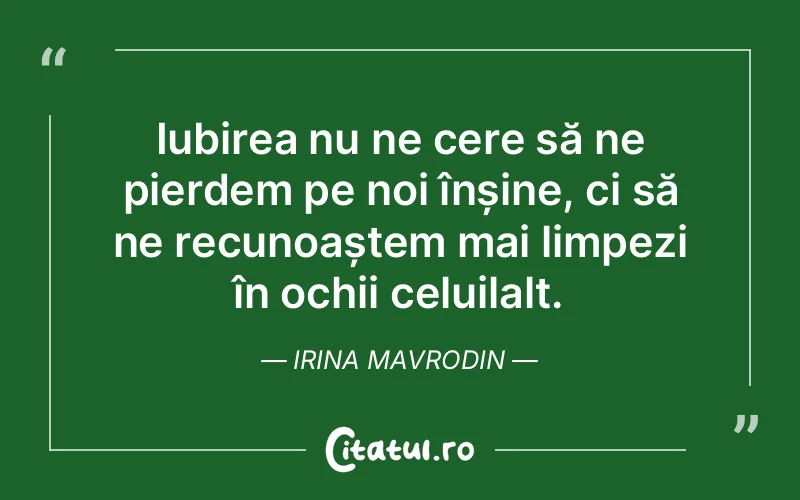 Iubirea nu ne cere să ne pierdem pe noi înșine, ci să ne recunoaștem mai limpezi în ochii celuilalt. Irina Mavrodin