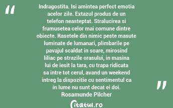 Indragostita. Isi amintea perfect emotia acelor zile. Extazul produs de un telefon neasteptat. Stralucirea si frumusetea celor mai comune dintre obiecte. Rasetele din nimic peste masute luminate de lumanari, plimbarile pe pavajul scaldat in soare, mirosind liliac pe strazile orasului, in masina lui de iesit la tara, cu trapa ridicata sa intre tot cerul, avand un weekend intreg la dispozitie cu sentimentul ca in lume nu sunt decat ei doi. Rosamunde Pilcher...