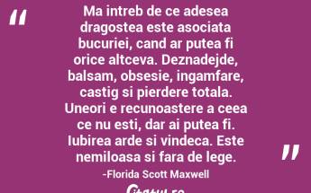 Ma intreb de ce adesea dragostea este asociata bucuriei, cand ar putea fi orice altceva. Deznadejde, balsam, obsesie, ingamfare, castig si pierdere totala. Uneori e recunoastere a ceea ce nu esti, dar ai putea fi. Iubirea arde si vindeca. Este nemiloasa si fara de lege.-Florida Scott Maxwell...