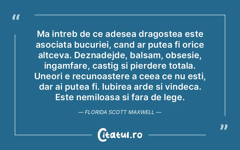 Ma intreb de ce adesea dragostea este asociata bucuriei, cand ar putea fi orice altceva. Deznadejde, balsam, obsesie, ingamfare, castig si pierdere totala. Uneori e recunoastere a ceea ce nu esti, dar ai putea fi. Iubirea arde si vindeca. Este nemiloasa si fara de lege.Florida Scott Maxwell