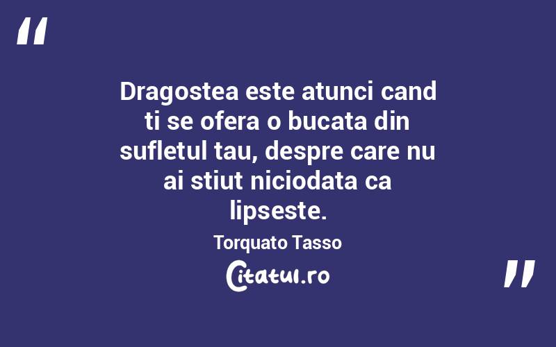 Dragostea este atunci cand ti se ofera o bucata din sufletul tau, despre care nu ai stiut niciodata ca lipseste. Torquato Tasso