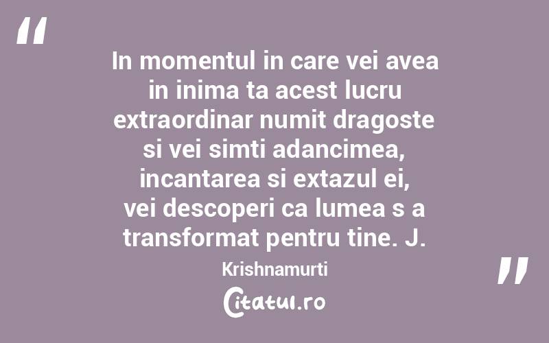 In momentul in care vei avea in inima ta acest lucru extraordinar numit dragoste si vei simti adancimea, incantarea si extazul ei, vei descoperi ca lumea s a transformat pentru tine. J. Krishnamurti