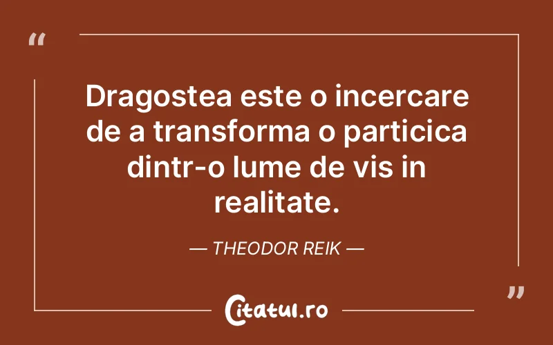 Dragostea este o incercare de a transforma o particica dintr-o lume de vis in realitate. Theodor Reik
