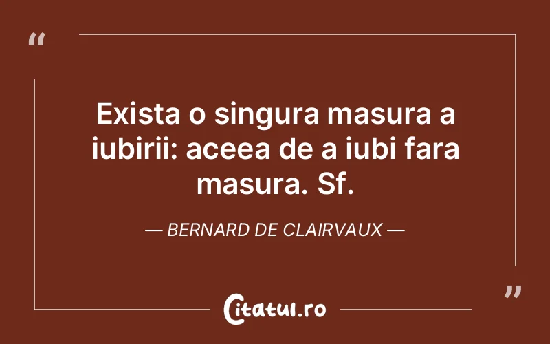 Exista o singura masura a iubirii: aceea de a iubi fara masura. Sf. Bernard de Clairvaux