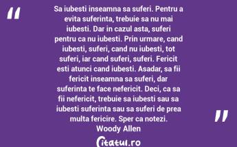 Sa iubesti inseamna sa suferi. Pentru a evita suferinta, trebuie sa nu mai iubesti. Dar in cazul asta, suferi pentru ca nu iubesti. Prin urmare, cand iubesti, suferi, cand nu iubesti, tot suferi, iar cand suferi, suferi. Fericit esti atunci cand iubesti. Asadar, sa fii fericit inseamna sa suferi, dar suferinta te face nefericit. Deci, ca sa fii nefericit, trebuie sa iubesti sau sa iubesti suferinta sau sa suferi de prea multa fericire. Sper ca notezi. Woody Allen...