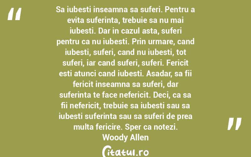 Sa iubesti inseamna sa suferi. Pentru a evita suferinta, trebuie sa nu mai iubesti. Dar in cazul asta, suferi pentru ca nu iubesti. Prin urmare, cand iubesti, suferi, cand nu iubesti, tot suferi, iar cand suferi, suferi. Fericit esti atunci cand iubesti. Asadar, sa fii fericit inseamna sa suferi, dar suferinta te face nefericit. Deci, ca sa fii nefericit, trebuie sa iubesti sau sa iubesti suferinta sau sa suferi de prea multa fericire. Sper ca notezi. Woody Allen