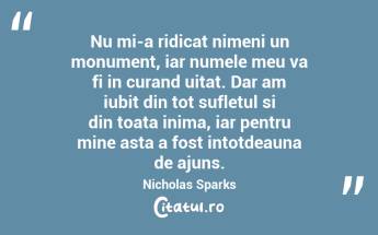 Nu mi-a ridicat nimeni un monument, iar numele meu va fi in curand uitat. Dar am iubit din tot sufletul si din toata inima, iar pentru mine asta a fost intotdeauna de ajuns. Nicholas Sparks...
