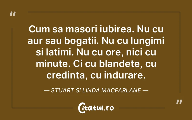Cum sa masori iubirea. Nu cu aur sau bogatii. Nu cu lungimi si latimi. Nu cu ore, nici cu minute. Ci cu blandete, cu credinta, cu indurare. Stuart si Linda Macfarlane