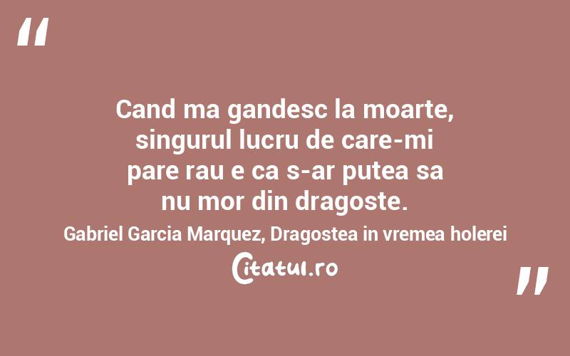 Cand ma gandesc la moarte, singurul lucru de care-mi pare rau e ca s-ar putea sa nu mor din dragoste. Gabriel Garcia Marquez, Dragostea in vremea holerei