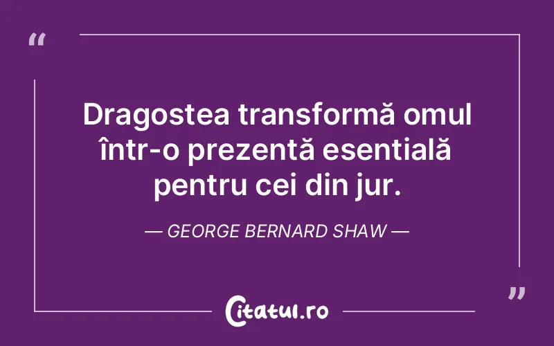Dragostea transformă omul într-o prezență esențială pentru cei din jur. George Bernard Shaw