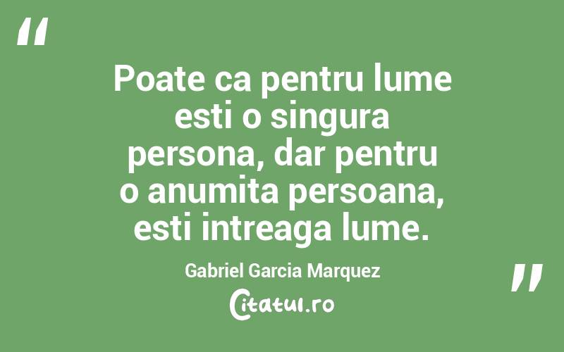 Poate ca pentru lume esti o singura persona, dar pentru o anumita persoana, esti intreaga lume. Gabriel Garcia Marquez