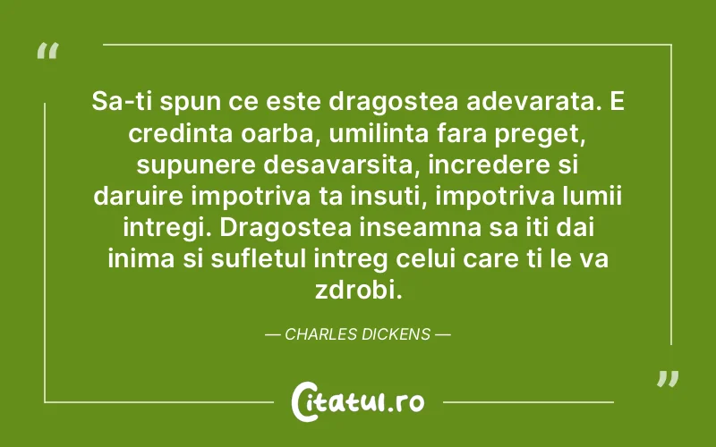 Sa-ti spun ce este dragostea adevarata. E credinta oarba, umilinta fara preget, supunere desavarsita, incredere si daruire impotriva ta insuti, impotriva lumii intregi. Dragostea inseamna sa iti dai inima si sufletul intreg celui care ti le va zdrobi. Charles Dickens