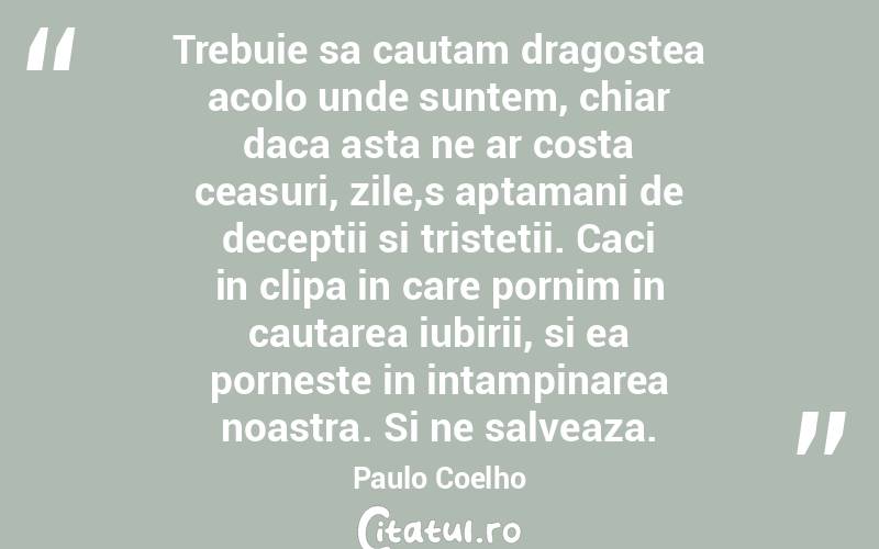 Trebuie sa cautam dragostea acolo unde suntem, chiar daca asta ne ar costa ceasuri, zile,s aptamani de deceptii si tristetii. Caci in clipa in care pornim in cautarea iubirii, si ea porneste in intampinarea noastra. Si ne salveaza. Paulo Coelho