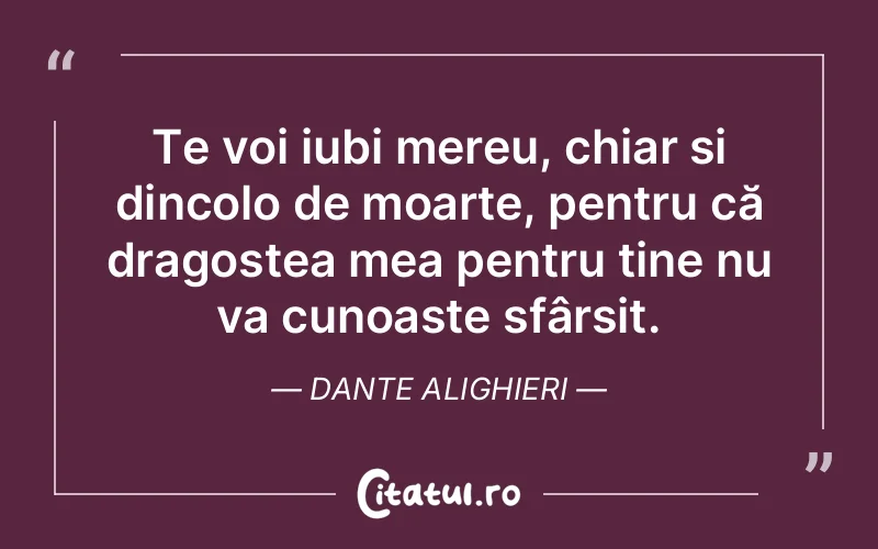 Te voi iubi mereu, chiar și dincolo de moarte, pentru că dragostea mea pentru tine nu va cunoaște sfârșit. Dante Alighieri
