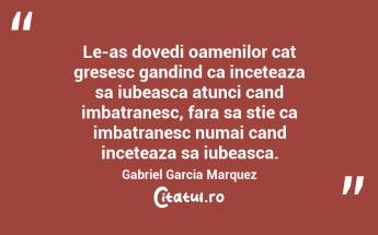 Le-as dovedi oamenilor cat gresesc gandind ca inceteaza sa iubeasca atunci cand imbatranesc, fara sa stie ca imbatranesc numai cand inceteaza sa iubeasca. Gabriel Garcia Marquez...