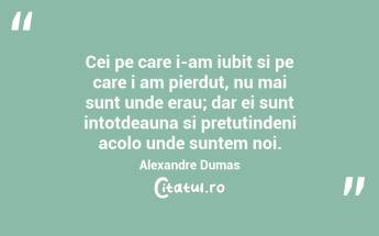 Cei pe care i-am iubit si pe care i am pierdut, nu mai sunt unde erau; dar ei sunt intotdeauna si pretutindeni acolo unde suntem noi. Alexandre Dumas...