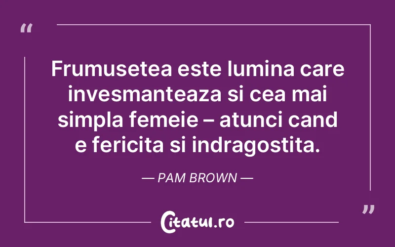 Frumusetea este lumina care invesmanteaza si cea mai simpla femeie – atunci cand e fericita si indragostita. Pam Brown