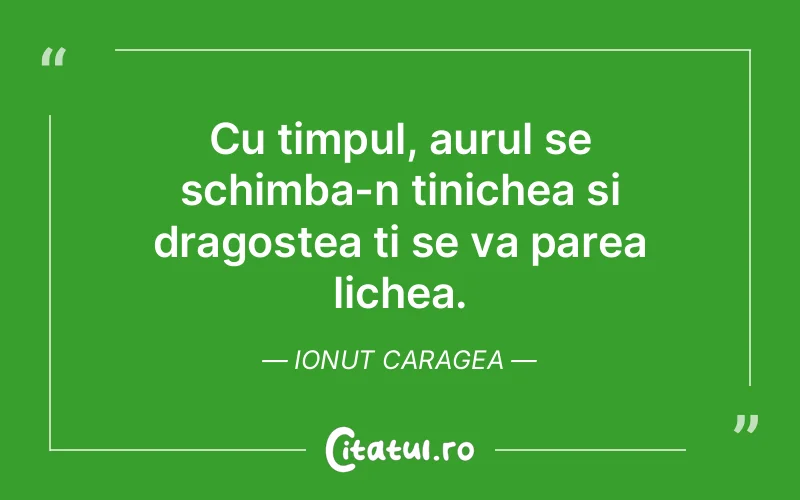 Cu timpul, aurul se schimba-n tinichea si dragostea ti se va parea lichea. Ionut Caragea
