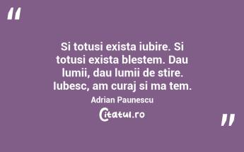 Si totusi exista iubire. Si totusi exista blestem. Dau lumii, dau lumii de stire. Iubesc, am curaj si ma tem. Adrian Paunescu...