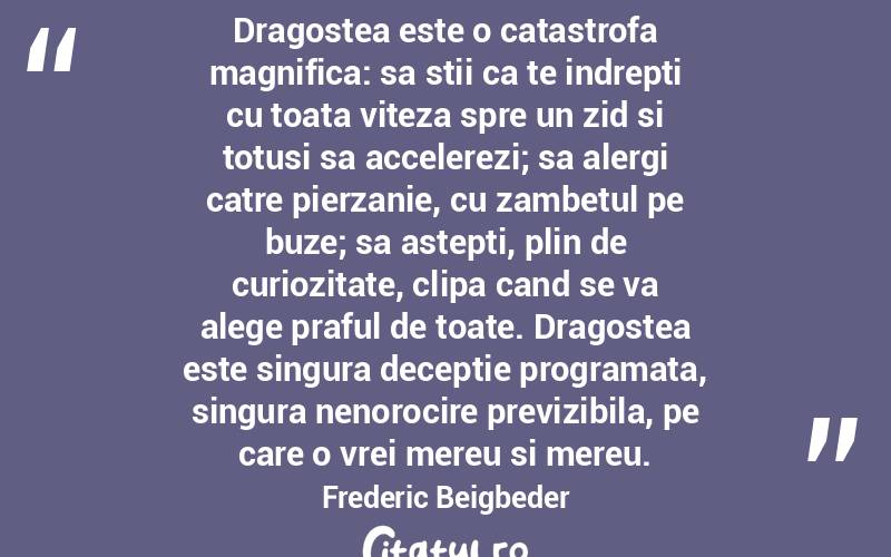 Dragostea este o catastrofa magnifica: sa stii ca te indrepti cu toata viteza spre un zid si totusi sa accelerezi; sa alergi catre pierzanie, cu zambetul pe buze; sa astepti, plin de curiozitate, clipa cand se va alege praful de toate. Dragostea este singura deceptie programata, singura nenorocire previzibila, pe care o vrei mereu si mereu. Frederic Beigbeder
