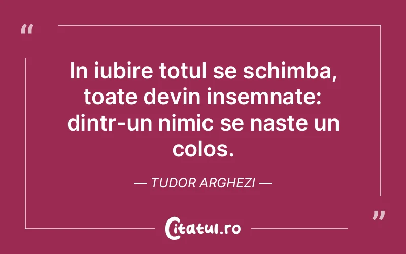 In iubire totul se schimba, toate devin insemnate: dintr-un nimic se naste un colos. Tudor Arghezi