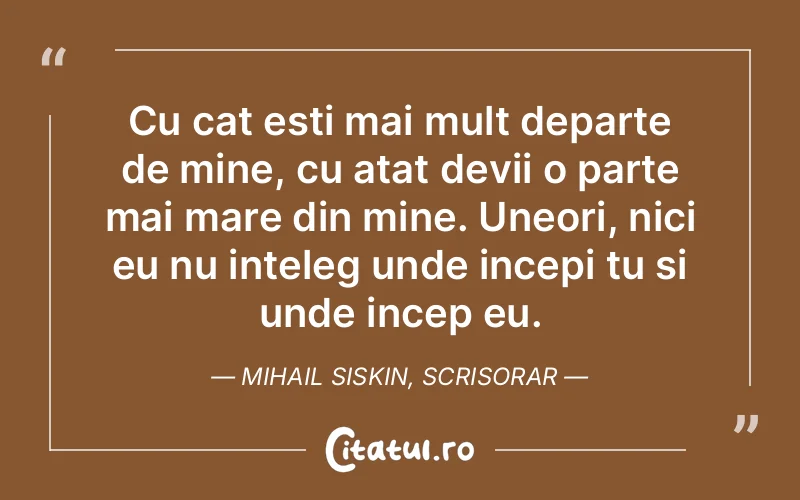 Cu cat esti mai mult departe de mine, cu atat devii o parte mai mare din mine. Uneori, nici eu nu inteleg unde incepi tu si unde incep eu. Mihail Siskin, Scrisorar