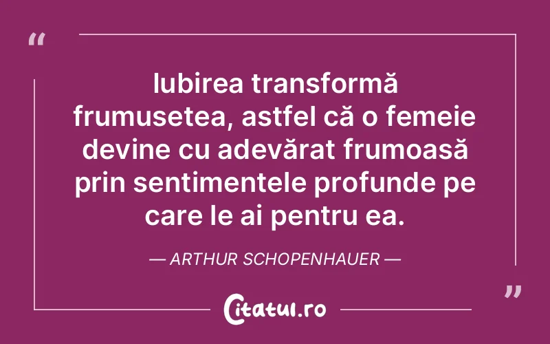 Iubirea transformă frumusețea, astfel că o femeie devine cu adevărat frumoasă prin sentimentele profunde pe care le ai pentru ea. Arthur Schopenhauer