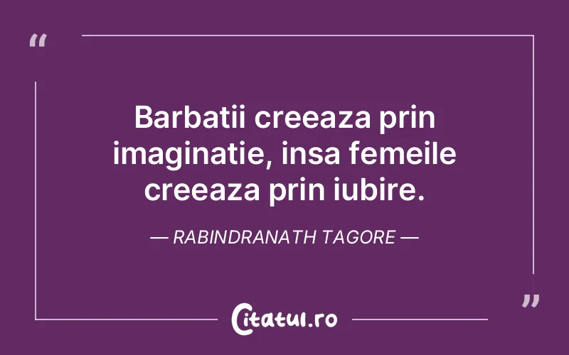 Barbatii creeaza prin imaginatie, insa femeile creeaza prin iubire. Rabindranath Tagore