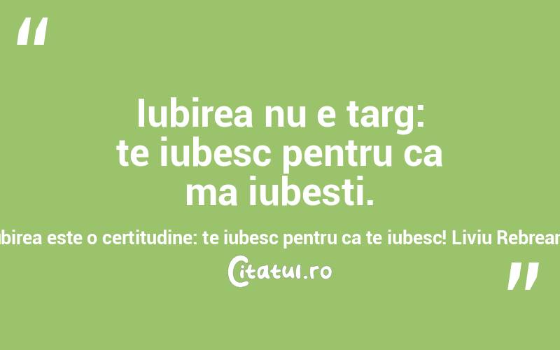 Iubirea nu e targ: te iubesc pentru ca ma iubesti. Iubirea este o certitudine: te iubesc pentru ca te iubesc! Liviu Rebreanu