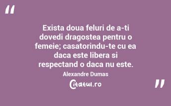 Exista doua feluri de a-ti dovedi dragostea pentru o femeie; casatorindu-te cu ea daca este libera si respectand o daca nu este. Alexandre Dumas...