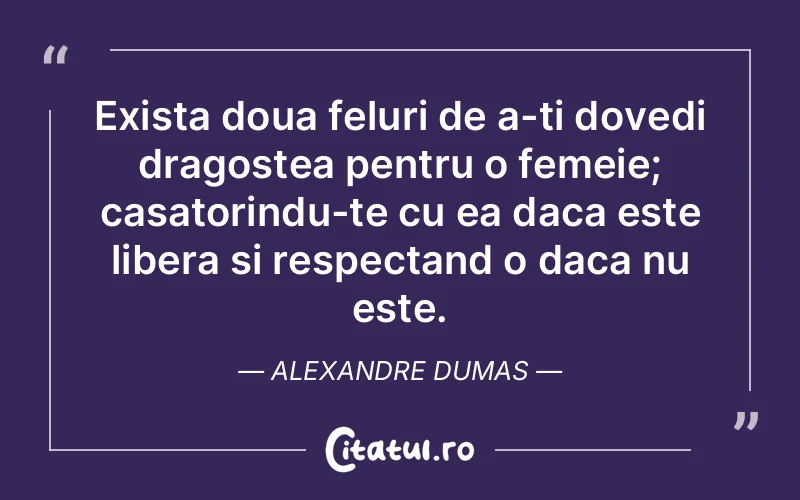 Exista doua feluri de a-ti dovedi dragostea pentru o femeie; casatorindu-te cu ea daca este libera si respectand o daca nu este. Alexandre Dumas