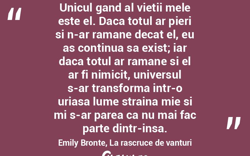 Unicul gand al vietii mele este el. Daca totul ar pieri si n-ar ramane decat el, eu as continua sa exist; iar daca totul ar ramane si el ar fi nimicit, universul s-ar transforma intr-o uriasa lume straina mie si mi s-ar parea ca nu mai fac parte dintr-insa. Emily Bronte, La rascruce de vanturi