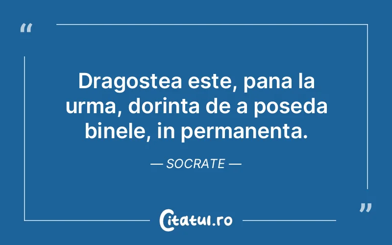 Dragostea este, pana la urma, dorinta de a poseda binele, in permanenta. Socrate