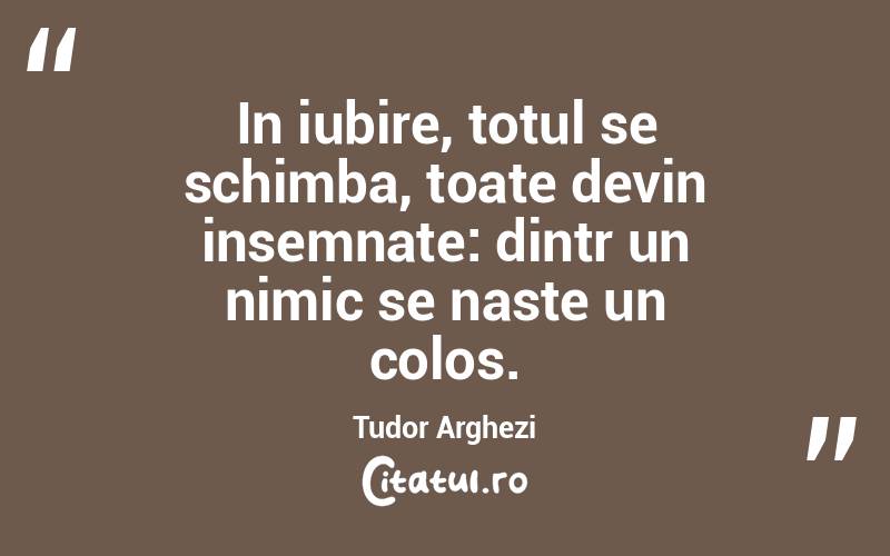 In iubire, totul se schimba, toate devin insemnate: dintr un nimic se naste un colos. Tudor Arghezi