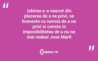 Iubirea s-a nascut din placerea de a ne privi, se hraneste cu nevoia de a ne privi si consta in imposibilitatea de a nu ne mai vedea! Jose Marti...