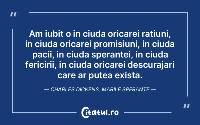 Am iubit o in ciuda oricarei ratiuni, in ciuda oricarei promisiuni, in ciuda pacii, in ciuda sperantei, in ciuda fericirii, in ciuda oricarei descurajari care ar putea exista. Charles Dickens, Marile Sperante