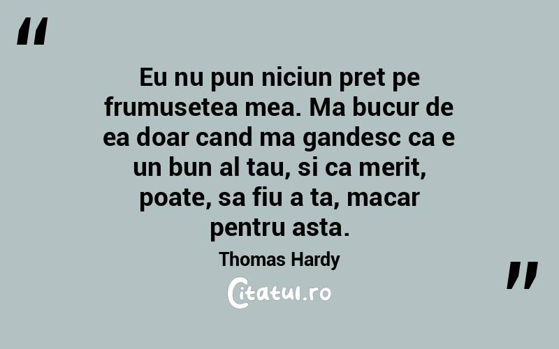 Eu nu pun niciun pret pe frumusetea mea. Ma bucur de ea doar cand ma gandesc ca e un bun al tau, si ca merit, poate, sa fiu a ta, macar pentru asta. Thomas Hardy